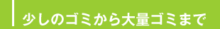 少しのゴミから大量ゴミまで